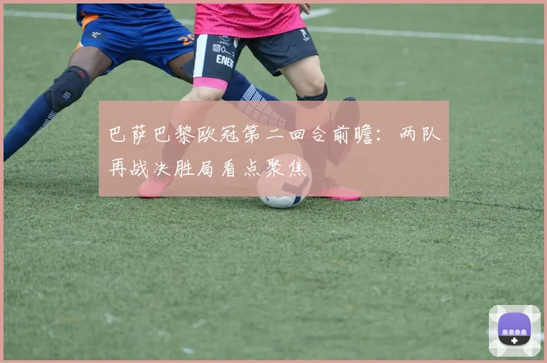 巴萨巴黎欧冠第二回合前瞻：两队再战决胜局看点聚焦