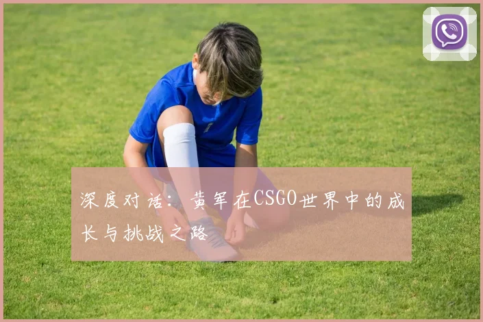 深度对话：黄军在CSGO世界中的成长与挑战之路
